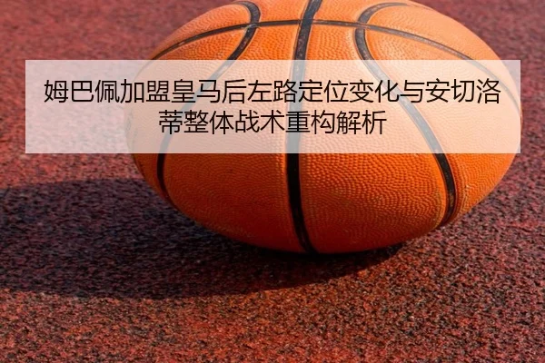 姆巴佩加盟皇马后左路定位变化与安切洛蒂整体战术重构解析