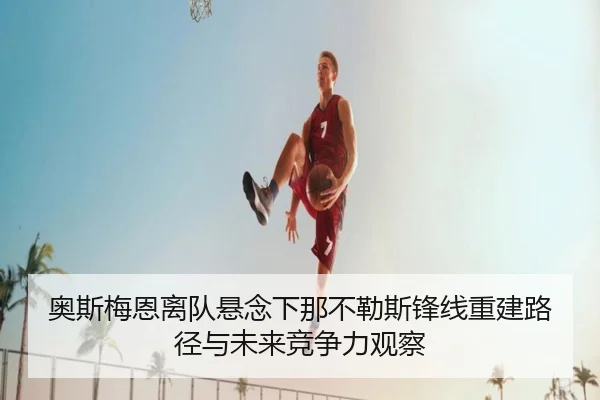 奥斯梅恩离队悬念下那不勒斯锋线重建路径与未来竞争力观察