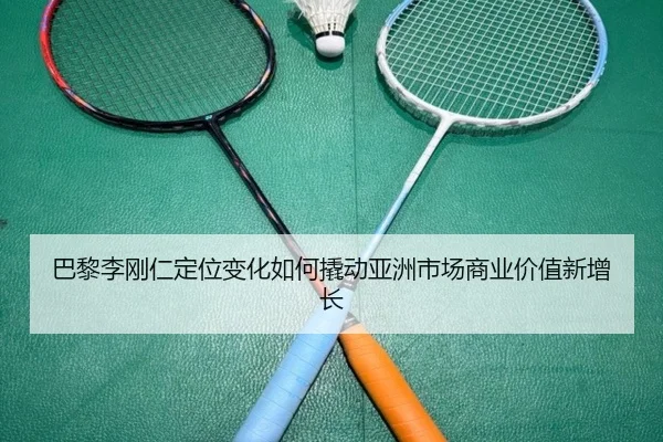 巴黎李刚仁定位变化如何撬动亚洲市场商业价值新增长